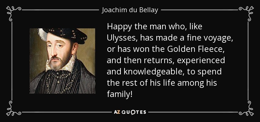 Happy the man who, like Ulysses, has made a fine voyage, or has won the Golden Fleece, and then returns, experienced and knowledgeable, to spend the rest of his life among his family! - Joachim du Bellay