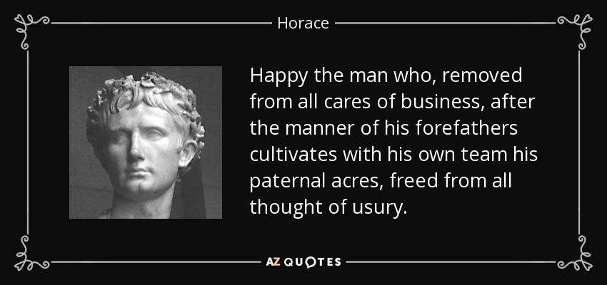 Happy the man who, removed from all cares of business, after the manner of his forefathers cultivates with his own team his paternal acres, freed from all thought of usury. - Horace