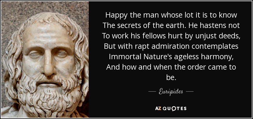Happy the man whose lot it is to know The secrets of the earth. He hastens not To work his fellows hurt by unjust deeds, But with rapt admiration contemplates Immortal Nature's ageless harmony, And how and when the order came to be. - Euripides