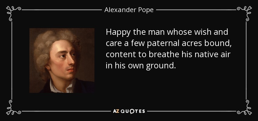 Happy the man whose wish and care a few paternal acres bound, content to breathe his native air in his own ground. - Alexander Pope
