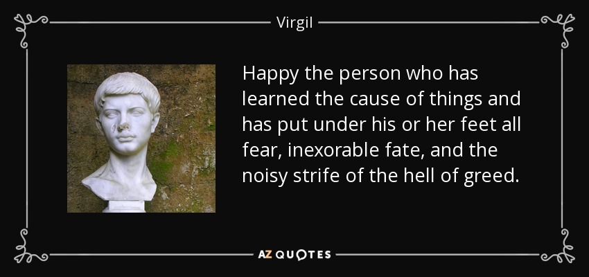 Happy the person who has learned the cause of things and has put under his or her feet all fear, inexorable fate, and the noisy strife of the hell of greed. - Virgil