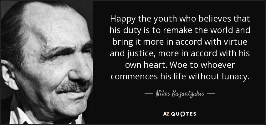 Happy the youth who believes that his duty is to remake the world and bring it more in accord with virtue and justice, more in accord with his own heart. Woe to whoever commences his life without lunacy. - Nikos Kazantzakis