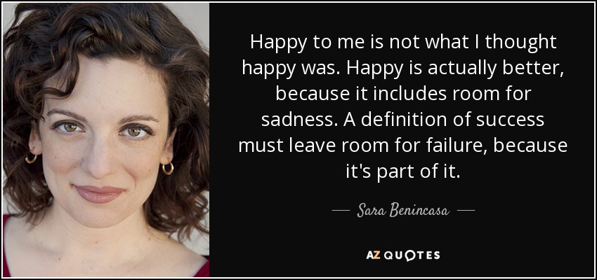 Happy to me is not what I thought happy was. Happy is actually better, because it includes room for sadness. A definition of success must leave room for failure, because it's part of it. - Sara Benincasa