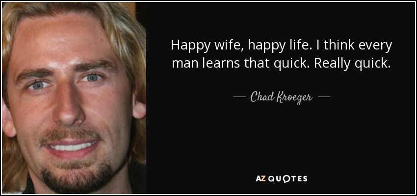 Happy wife, happy life. I think every man learns that quick. Really quick. - Chad Kroeger
