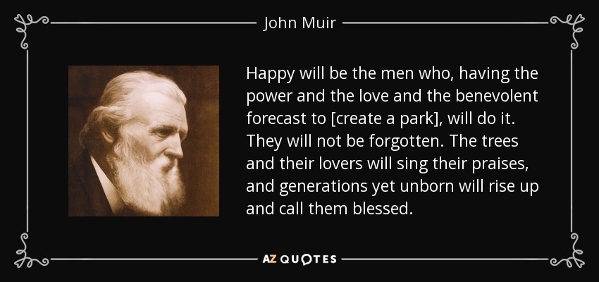 Happy will be the men who, having the power and the love and the benevolent forecast to [create a park], will do it. They will not be forgotten. The trees and their lovers will sing their praises, and generations yet unborn will rise up and call them blessed. - John Muir