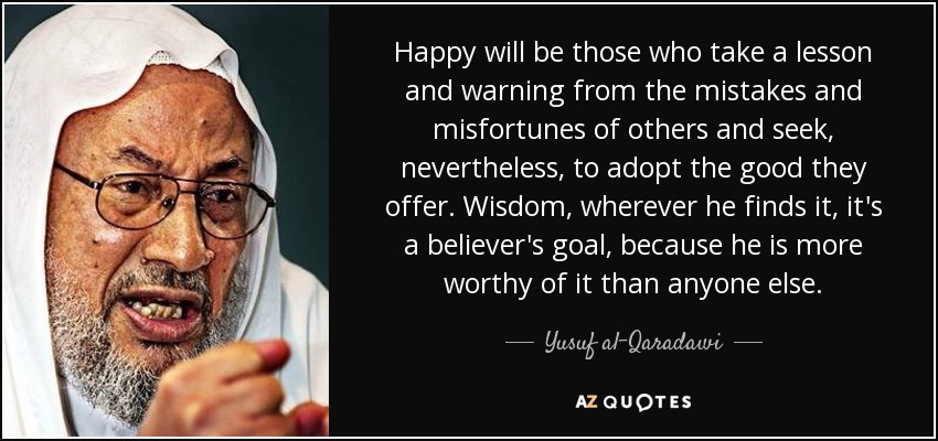 Happy will be those who take a lesson and warning from the mistakes and misfortunes of others and seek, nevertheless, to adopt the good they offer. Wisdom, wherever he finds it, it's a believer's goal, because he is more worthy of it than anyone else. - Yusuf al-Qaradawi