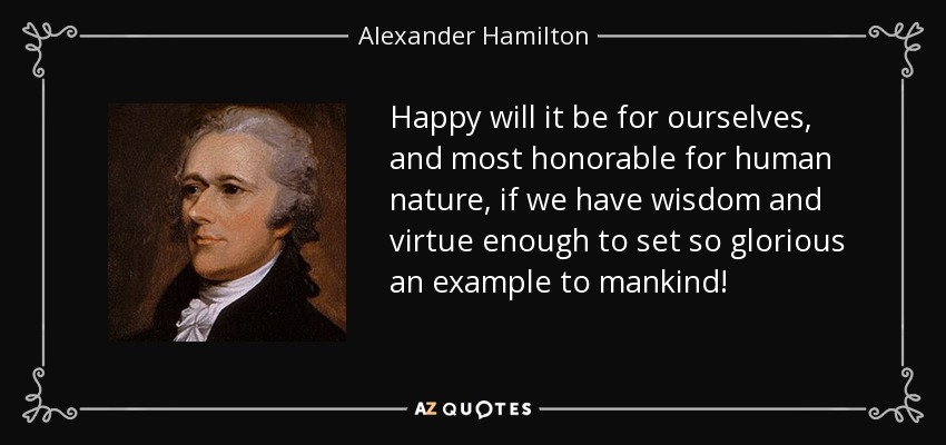 Happy will it be for ourselves, and most honorable for human nature, if we have wisdom and virtue enough to set so glorious an example to mankind! - Alexander Hamilton
