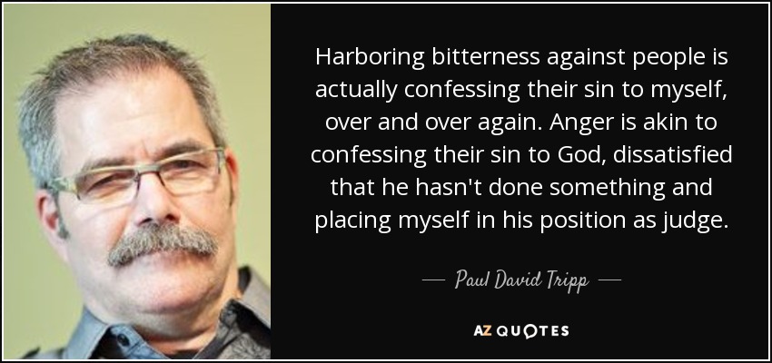 Harboring bitterness against people is actually confessing their sin to myself, over and over again. Anger is akin to confessing their sin to God, dissatisfied that he hasn't done something and placing myself in his position as judge. - Paul David Tripp