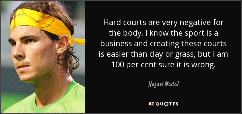 Hard courts are very negative for the body. I know the sport is a business and creating these courts is easier than clay or grass, but I am 100 per cent sure it is wrong. - Rafael Nadal