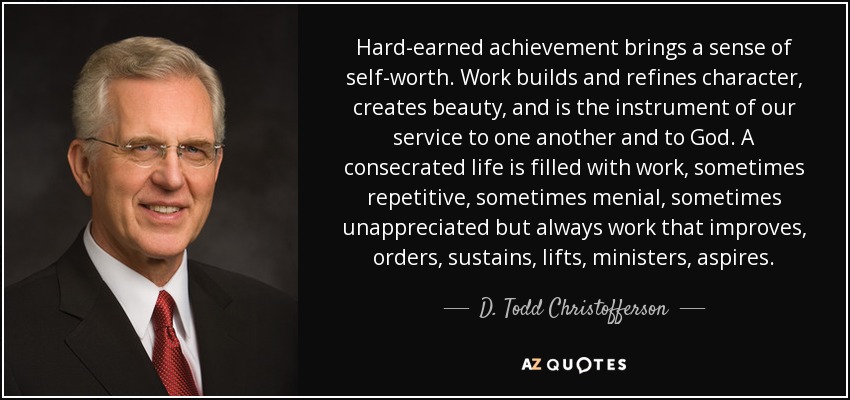 Hard-earned achievement brings a sense of self-worth. Work builds and refines character, creates beauty, and is the instrument of our service to one another and to God. A consecrated life is filled with work, sometimes repetitive, sometimes menial, sometimes unappreciated but always work that improves, orders, sustains, lifts, ministers, aspires. - D. Todd Christofferson