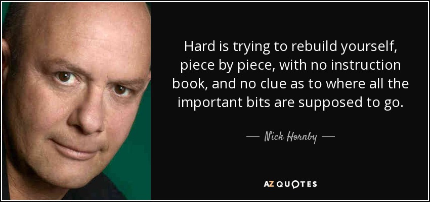 Hard is trying to rebuild yourself, piece by piece, with no instruction book, and no clue as to where all the important bits are supposed to go. - Nick Hornby