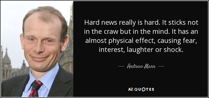 Hard news really is hard. It sticks not in the craw but in the mind. It has an almost physical effect, causing fear, interest, laughter or shock. - Andrew Marr