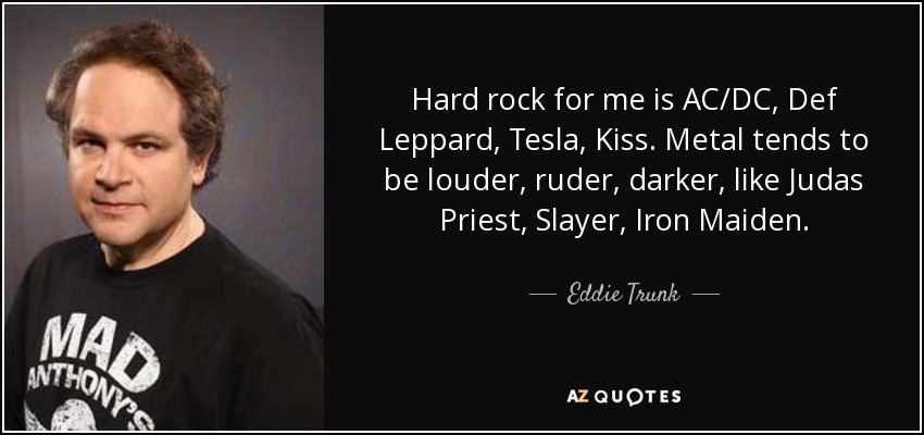 Hard rock for me is AC/DC, Def Leppard, Tesla, Kiss. Metal tends to be louder, ruder, darker, like Judas Priest, Slayer, Iron Maiden. - Eddie Trunk