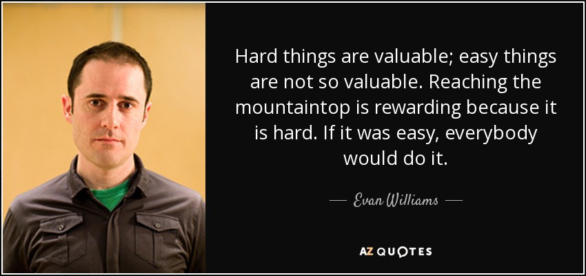 Hard things are valuable; easy things are not so valuable. Reaching the mountaintop is rewarding because it is hard. If it was easy, everybody would do it. - Evan Williams