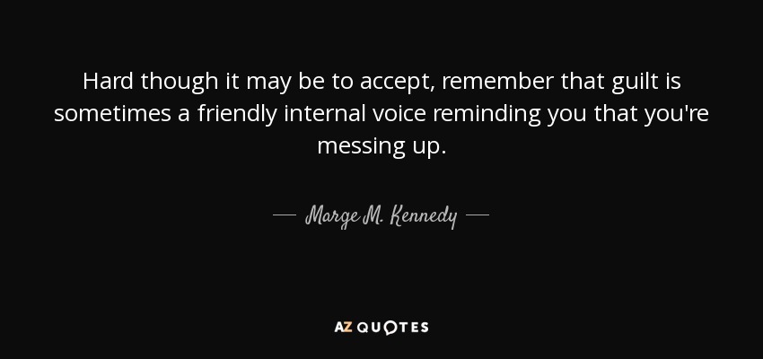 Hard though it may be to accept, remember that guilt is sometimes a friendly internal voice reminding you that you're messing up. - Marge M. Kennedy