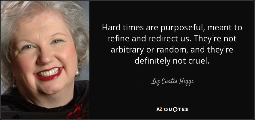 Hard times are purposeful, meant to refine and redirect us. They're not arbitrary or random, and they're definitely not cruel. - Liz Curtis Higgs