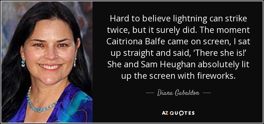 Hard to believe lightning can strike twice, but it surely did. The moment Caitriona Balfe came on screen, I sat up straight and said, ‘There she is!’ She and Sam Heughan absolutely lit up the screen with fireworks. - Diana Gabaldon