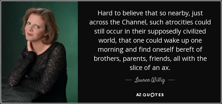 Hard to believe that so nearby, just across the Channel, such atrocities could still occur in their supposedly civilized world, that one could wake up one morning and find oneself bereft of brothers, parents, friends, all with the slice of an ax. - Lauren Willig