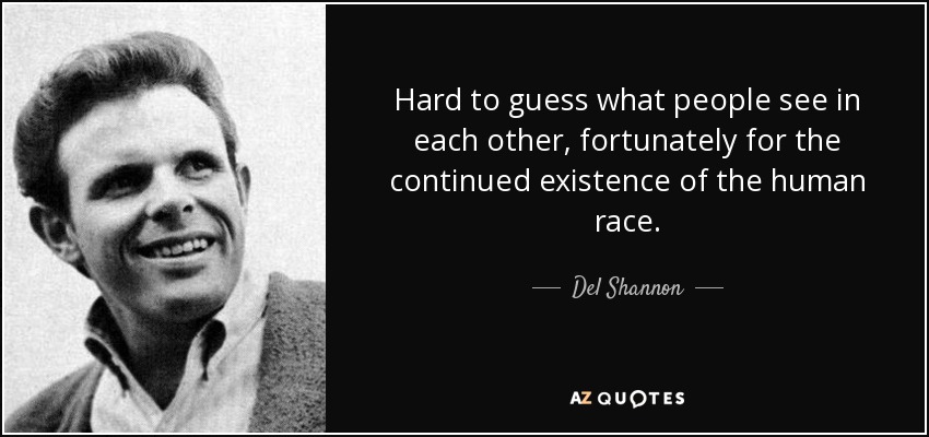 Hard to guess what people see in each other, fortunately for the continued existence of the human race. - Del Shannon