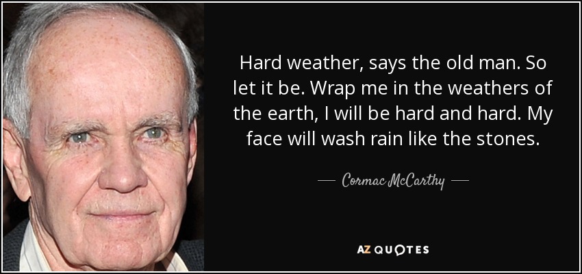 Hard weather, says the old man. So let it be. Wrap me in the weathers of the earth, I will be hard and hard. My face will wash rain like the stones. - Cormac McCarthy