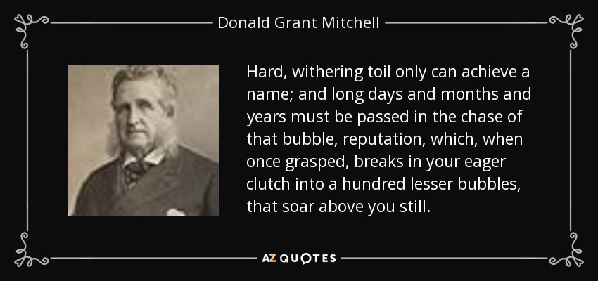 Hard, withering toil only can achieve a name; and long days and months and years must be passed in the chase of that bubble, reputation, which, when once grasped, breaks in your eager clutch into a hundred lesser bubbles, that soar above you still. - Donald Grant Mitchell