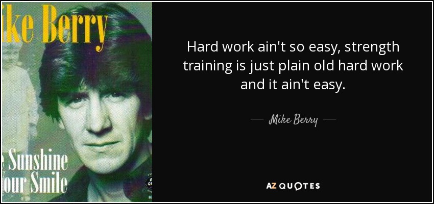 Hard work ain't so easy, strength training is just plain old hard work and it ain't easy. - Mike Berry