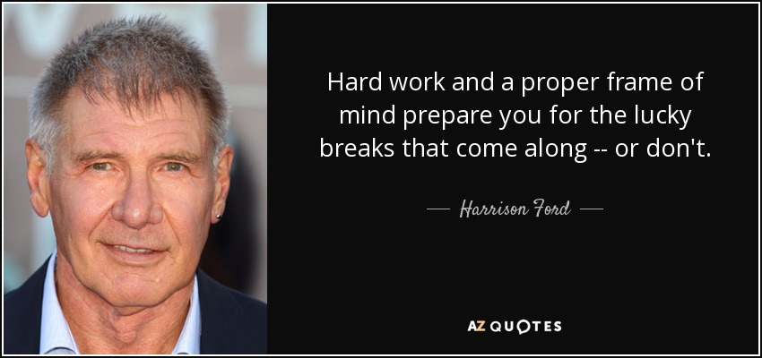 Hard work and a proper frame of mind prepare you for the lucky breaks that come along -- or don't. - Harrison Ford