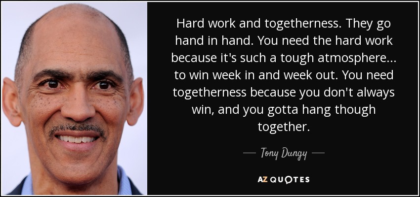 Hard work and togetherness. They go hand in hand. You need the hard work because it's such a tough atmosphere... to win week in and week out. You need togetherness because you don't always win, and you gotta hang though together. - Tony Dungy