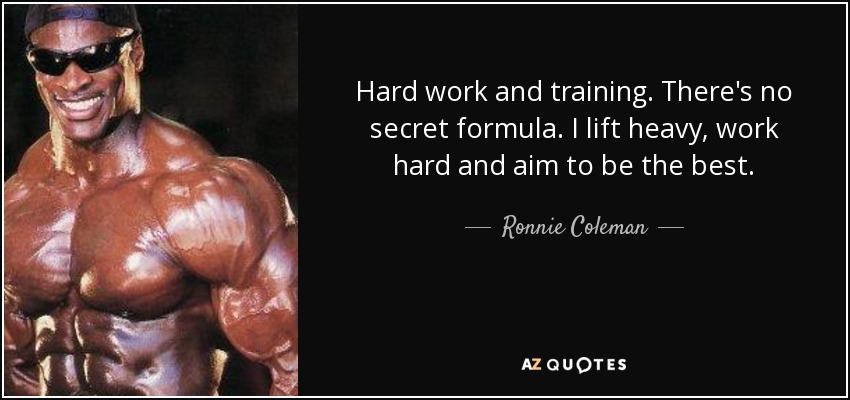 Hard work and training. There's no secret formula. I lift heavy, work hard and aim to be the best. - Ronnie Coleman