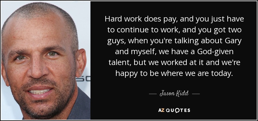 Hard work does pay, and you just have to continue to work, and you got two guys, when you're talking about Gary and myself, we have a God-given talent, but we worked at it and we're happy to be where we are today. - Jason Kidd