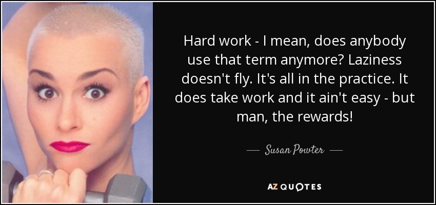 Hard work - I mean, does anybody use that term anymore? Laziness doesn't fly. It's all in the practice. It does take work and it ain't easy - but man, the rewards! - Susan Powter