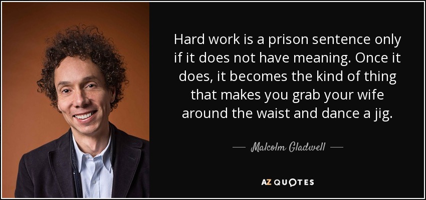 Hard work is a prison sentence only if it does not have meaning. Once it does, it becomes the kind of thing that makes you grab your wife around the waist and dance a jig. - Malcolm Gladwell