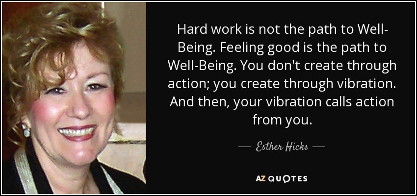 Hard work is not the path to Well- Being. Feeling good is the path to Well-Being. You don't create through action; you create through vibration. And then, your vibration calls action from you. - Esther Hicks