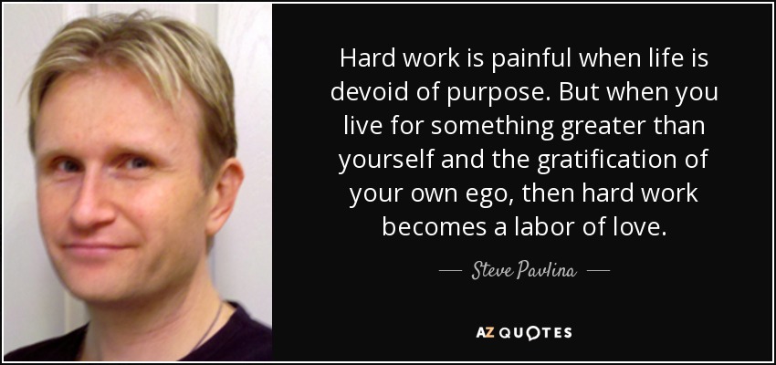 Hard work is painful when life is devoid of purpose. But when you live for something greater than yourself and the gratification of your own ego, then hard work becomes a labor of love. - Steve Pavlina