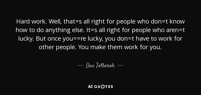 Hard work. Well, that=s all right for people who don=t know how to do anything else. It=s all right for people who aren=t lucky. But once you==re lucky, you don=t have to work for other people. You make them work for you. - Dan Totheroh