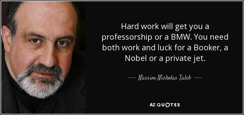Hard work will get you a professorship or a BMW. You need both work and luck for a Booker, a Nobel or a private jet. - Nassim Nicholas Taleb
