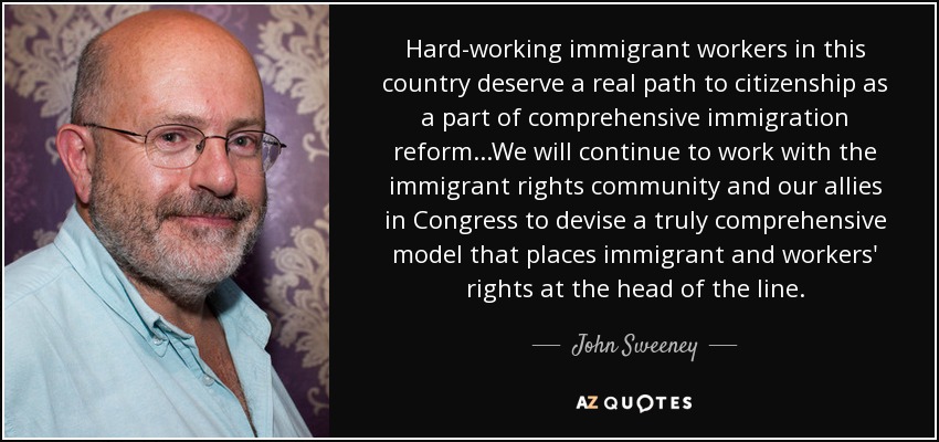 Hard-working immigrant workers in this country deserve a real path to citizenship as a part of comprehensive immigration reform...We will continue to work with the immigrant rights community and our allies in Congress to devise a truly comprehensive model that places immigrant and workers' rights at the head of the line. - John Sweeney