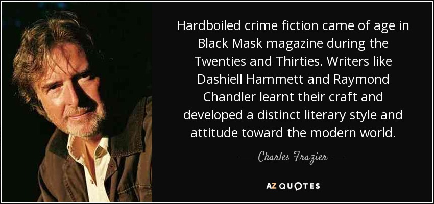 Hardboiled crime fiction came of age in Black Mask magazine during the Twenties and Thirties. Writers like Dashiell Hammett and Raymond Chandler learnt their craft and developed a distinct literary style and attitude toward the modern world. - Charles Frazier