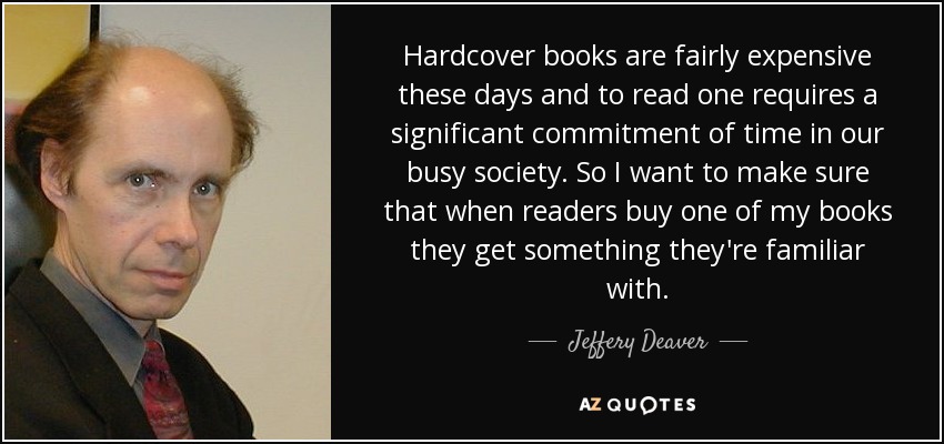 Hardcover books are fairly expensive these days and to read one requires a significant commitment of time in our busy society. So I want to make sure that when readers buy one of my books they get something they're familiar with. - Jeffery Deaver