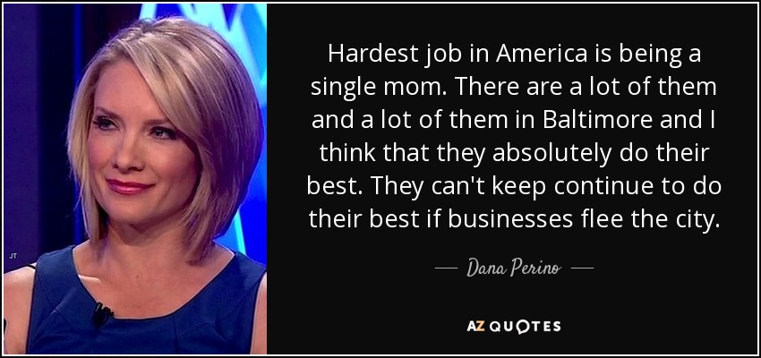 Hardest job in America is being a single mom. There are a lot of them and a lot of them in Baltimore and I think that they absolutely do their best. They can't keep continue to do their best if businesses flee the city. - Dana Perino