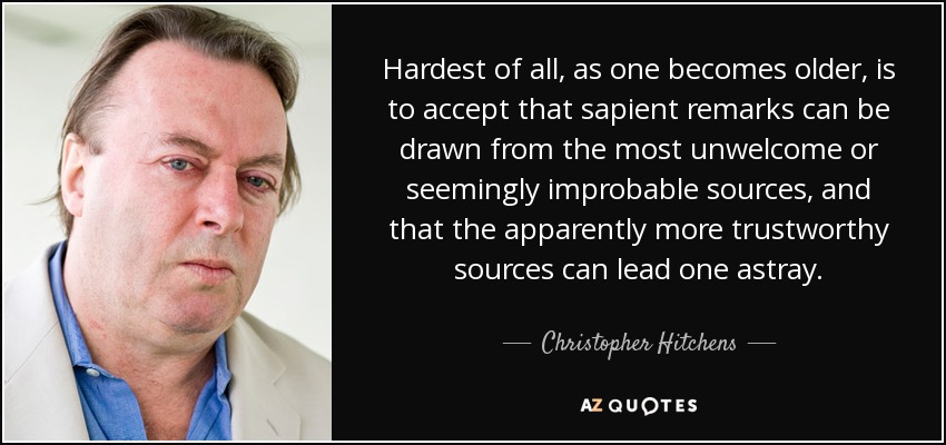 Hardest of all, as one becomes older, is to accept that sapient remarks can be drawn from the most unwelcome or seemingly improbable sources, and that the apparently more trustworthy sources can lead one astray. - Christopher Hitchens
