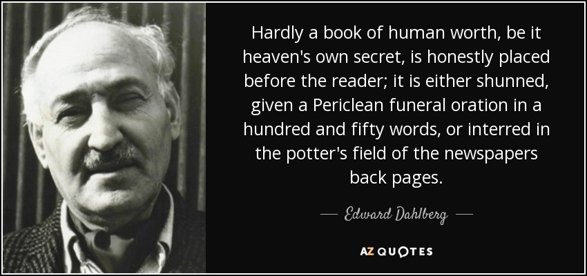 Hardly a book of human worth, be it heaven's own secret, is honestly placed before the reader; it is either shunned, given a Periclean funeral oration in a hundred and fifty words, or interred in the potter's field of the newspapers back pages. - Edward Dahlberg