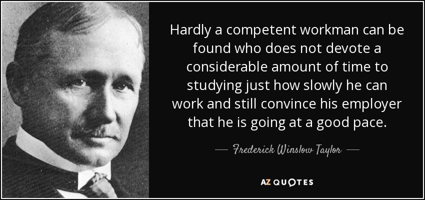 Hardly a competent workman can be found who does not devote a considerable amount of time to studying just how slowly he can work and still convince his employer that he is going at a good pace. - Frederick Winslow Taylor