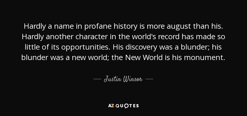 Hardly a name in profane history is more august than his. Hardly another character in the world's record has made so little of its opportunities. His discovery was a blunder; his blunder was a new world; the New World is his monument. - Justin Winsor