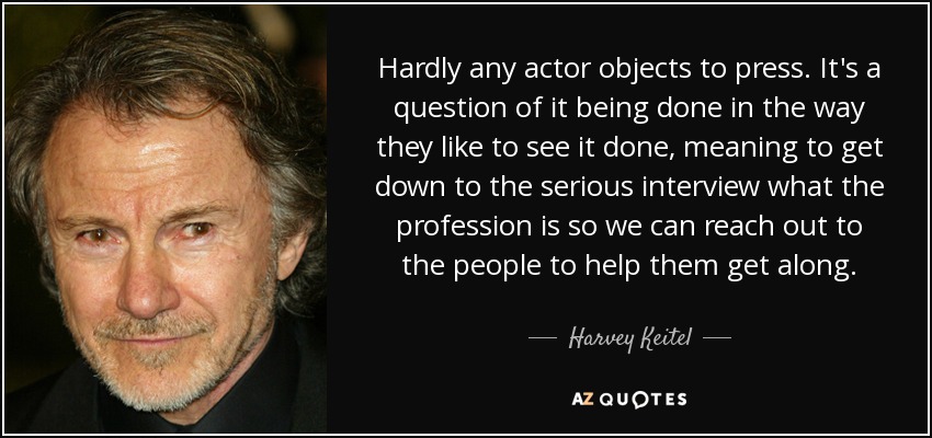 Hardly any actor objects to press. It's a question of it being done in the way they like to see it done, meaning to get down to the serious interview what the profession is so we can reach out to the people to help them get along. - Harvey Keitel