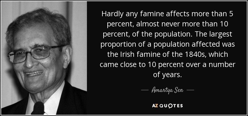 Hardly any famine affects more than 5 percent, almost never more than 10 percent, of the population. The largest proportion of a population affected was the Irish famine of the 1840s, which came close to 10 percent over a number of years. - Amartya Sen