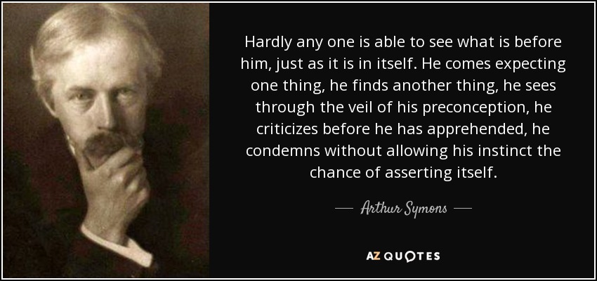 Hardly any one is able to see what is before him, just as it is in itself. He comes expecting one thing, he finds another thing, he sees through the veil of his preconception, he criticizes before he has apprehended, he condemns without allowing his instinct the chance of asserting itself. - Arthur Symons