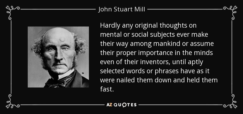 Hardly any original thoughts on mental or social subjects ever make their way among mankind or assume their proper importance in the minds even of their inventors, until aptly selected words or phrases have as it were nailed them down and held them fast. - John Stuart Mill