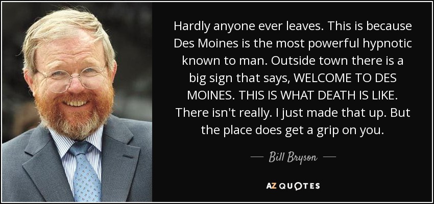 Hardly anyone ever leaves. This is because Des Moines is the most powerful hypnotic known to man. Outside town there is a big sign that says, WELCOME TO DES MOINES. THIS IS WHAT DEATH IS LIKE. There isn't really. I just made that up. But the place does get a grip on you. - Bill Bryson