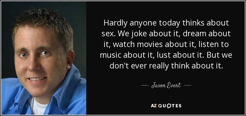 Hardly anyone today thinks about sex. We joke about it, dream about it, watch movies about it, listen to music about it, lust about it. But we don't ever really think about it. - Jason Evert